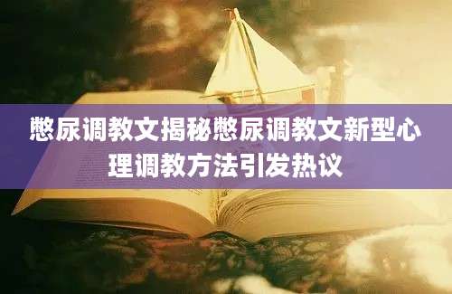 憋尿调教文揭秘憋尿调教文新型心理调教方法引发热议