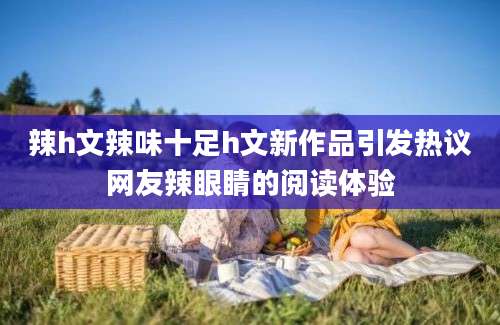辣h文辣味十足h文新作品引发热议网友辣眼睛的阅读体验