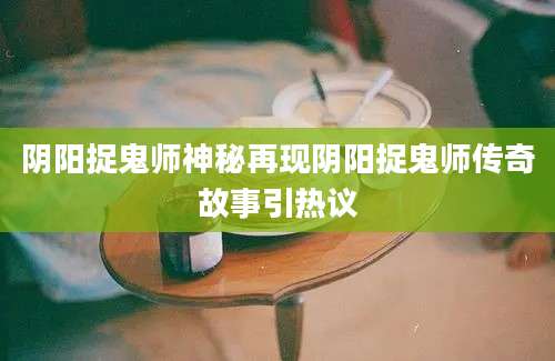 阴阳捉鬼师神秘再现阴阳捉鬼师传奇故事引热议