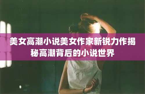 美女高潮小说美女作家新锐力作揭秘高潮背后的小说世界
