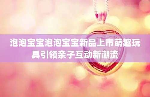 泡泡宝宝泡泡宝宝新品上市萌趣玩具引领亲子互动新潮流