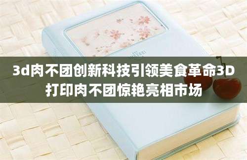 3d肉不团创新科技引领美食革命3D打印肉不团惊艳亮相市场