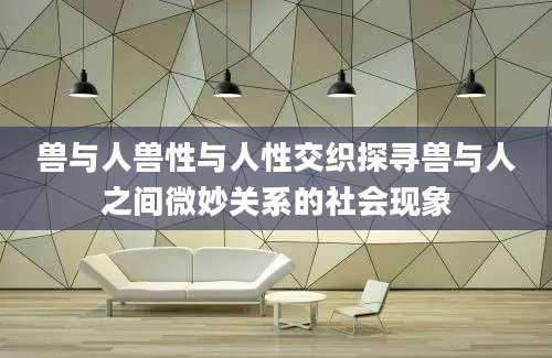 兽与人兽性与人性交织探寻兽与人之间微妙关系的社会现象