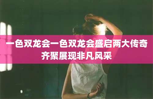 一色双龙会一色双龙会盛启两大传奇齐聚展现非凡风采