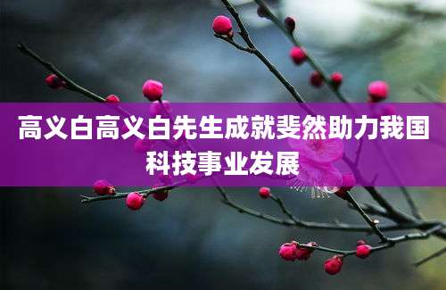 高义白高义白先生成就斐然助力我国科技事业发展