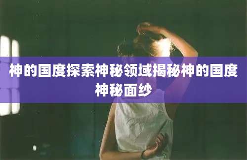神的国度探索神秘领域揭秘神的国度神秘面纱