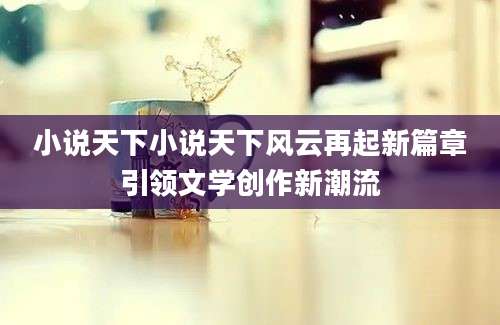 小说天下小说天下风云再起新篇章引领文学创作新潮流
