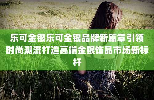 乐可金银乐可金银品牌新篇章引领时尚潮流打造高端金银饰品市场新标杆