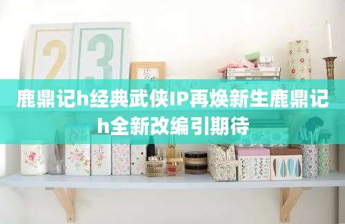 鹿鼎记h经典武侠IP再焕新生鹿鼎记h全新改编引期待