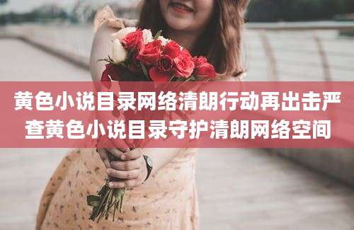黄色小说目录网络清朗行动再出击严查黄色小说目录守护清朗网络空间
