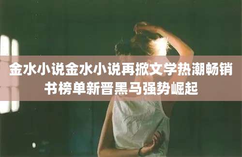 金水小说金水小说再掀文学热潮畅销书榜单新晋黑马强势崛起