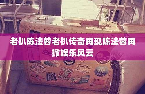 老扒陈法蓉老扒传奇再现陈法蓉再掀娱乐风云