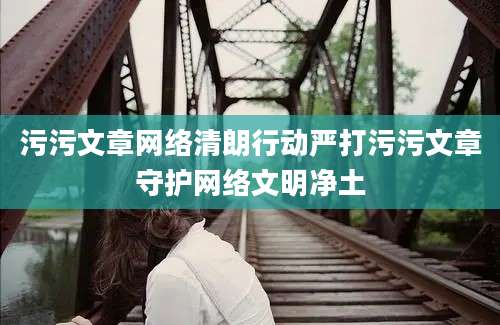 污污文章网络清朗行动严打污污文章守护网络文明净土