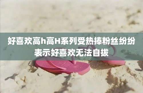 好喜欢高h高H系列受热捧粉丝纷纷表示好喜欢无法自拔