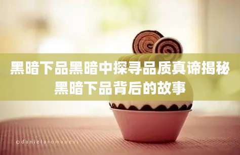 黑暗下品黑暗中探寻品质真谛揭秘黑暗下品背后的故事