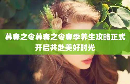 暮春之令暮春之令春季养生攻略正式开启共赴美好时光