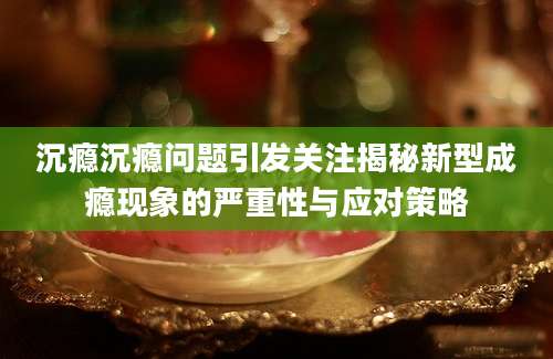 沉瘾沉瘾问题引发关注揭秘新型成瘾现象的严重性与应对策略