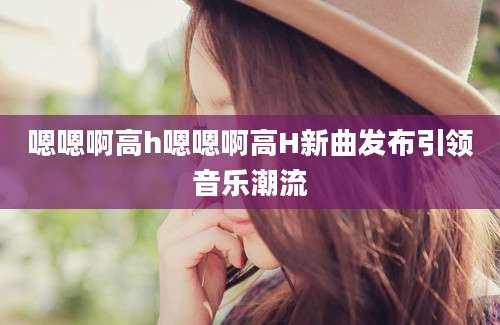 嗯嗯啊高h嗯嗯啊高H新曲发布引领音乐潮流
