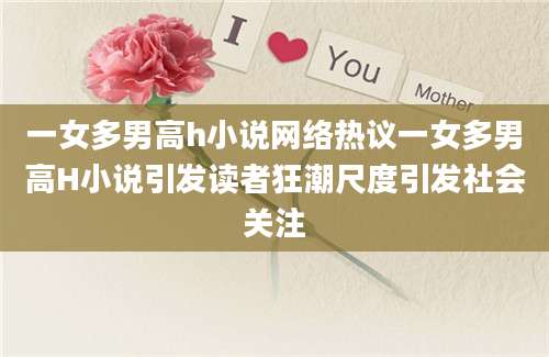 一女多男高h小说网络热议一女多男高H小说引发读者狂潮尺度引发社会关注