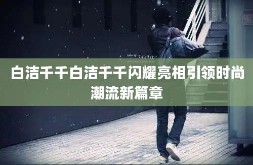 白洁千千白洁千千闪耀亮相引领时尚潮流新篇章