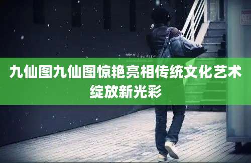 九仙图九仙图惊艳亮相传统文化艺术绽放新光彩