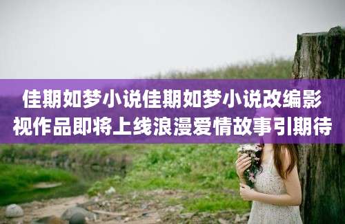 佳期如梦小说佳期如梦小说改编影视作品即将上线浪漫爱情故事引期待