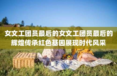 女文工团员最后的女文工团员最后的辉煌传承红色基因展现时代风采