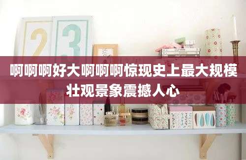 啊啊啊好大啊啊啊惊现史上最大规模壮观景象震撼人心