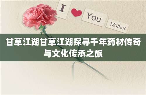 甘草江湖甘草江湖探寻千年药材传奇与文化传承之旅