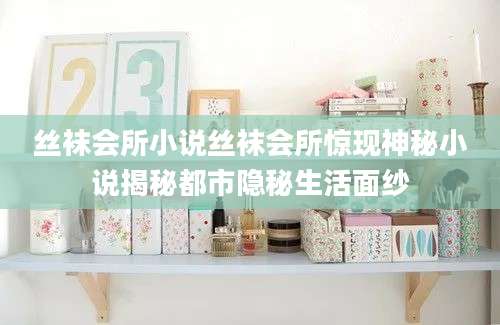 丝袜会所小说丝袜会所惊现神秘小说揭秘都市隐秘生活面纱