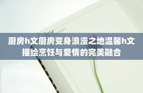 厨房h文厨房变身浪漫之地温馨h文描绘烹饪与爱情的完美融合