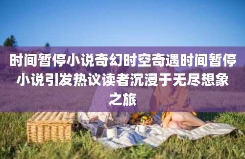 时间暂停小说奇幻时空奇遇时间暂停小说引发热议读者沉浸于无尽想象之旅