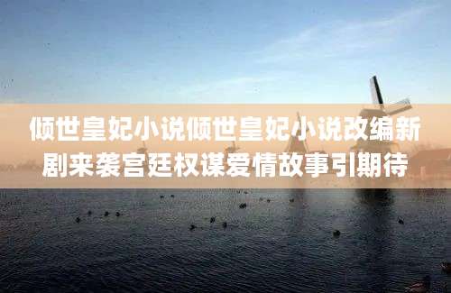 倾世皇妃小说倾世皇妃小说改编新剧来袭宫廷权谋爱情故事引期待
