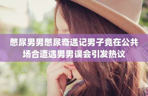 憋尿男男憋尿奇遇记男子竟在公共场合遭遇男男误会引发热议