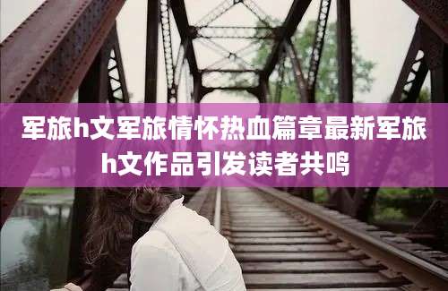 军旅h文军旅情怀热血篇章最新军旅h文作品引发读者共鸣