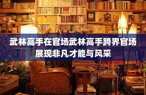 武林高手在官场武林高手跨界官场展现非凡才能与风采