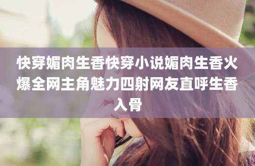 快穿媚肉生香快穿小说媚肉生香火爆全网主角魅力四射网友直呼生香入骨