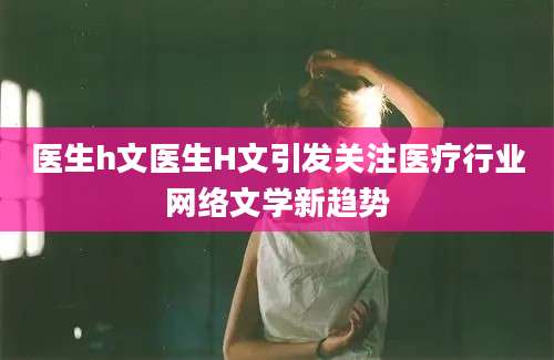 医生h文医生H文引发关注医疗行业网络文学新趋势