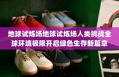 地球试炼场地球试炼场人类挑战全球环境极限开启绿色生存新篇章