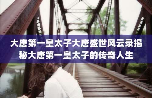 大唐第一皇太子大唐盛世风云录揭秘大唐第一皇太子的传奇人生
