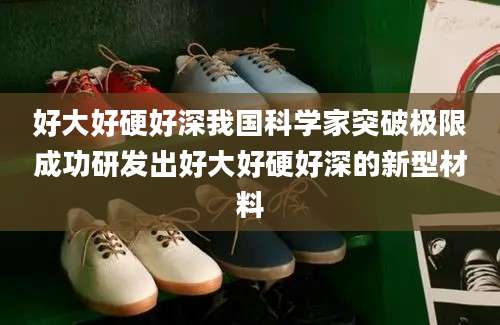 好大好硬好深我国科学家突破极限成功研发出好大好硬好深的新型材料