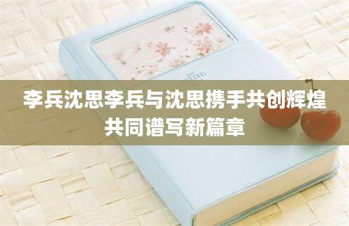 李兵沈思李兵与沈思携手共创辉煌共同谱写新篇章