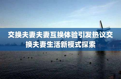 交换夫妻夫妻互换体验引发热议交换夫妻生活新模式探索