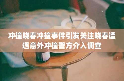 冲撞晓春冲撞事件引发关注晓春遭遇意外冲撞警方介入调查
