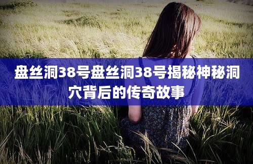 盘丝洞38号盘丝洞38号揭秘神秘洞穴背后的传奇故事