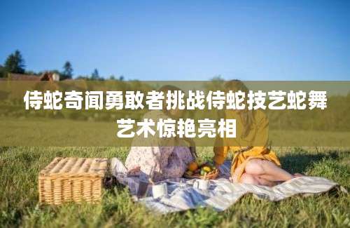 侍蛇奇闻勇敢者挑战侍蛇技艺蛇舞艺术惊艳亮相