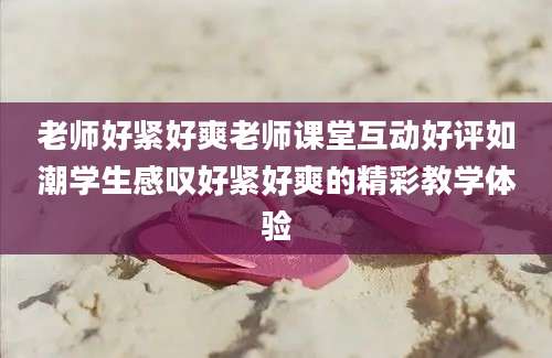 老师好紧好爽老师课堂互动好评如潮学生感叹好紧好爽的精彩教学体验