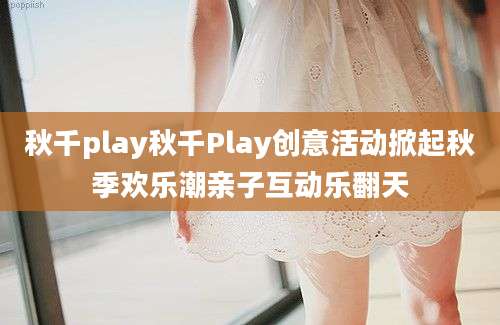 秋千play秋千Play创意活动掀起秋季欢乐潮亲子互动乐翻天