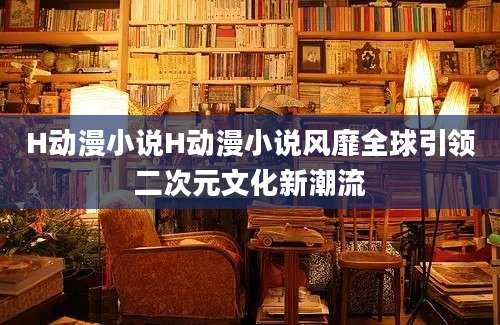H动漫小说H动漫小说风靡全球引领二次元文化新潮流