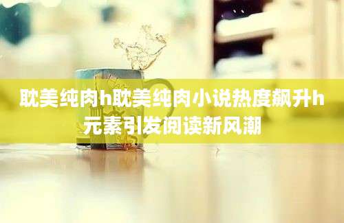 耽美纯肉h耽美纯肉小说热度飙升h元素引发阅读新风潮